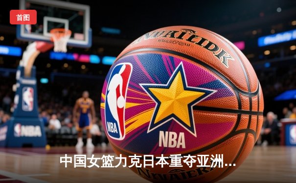 中国女篮力克日本重夺亚洲杯冠军，韩旭荣膺MVP彰显内线统治力