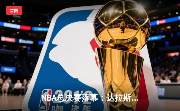 NBA总决赛落幕：达拉斯独行侠逆袭夺冠，东契奇荣膺FMVP