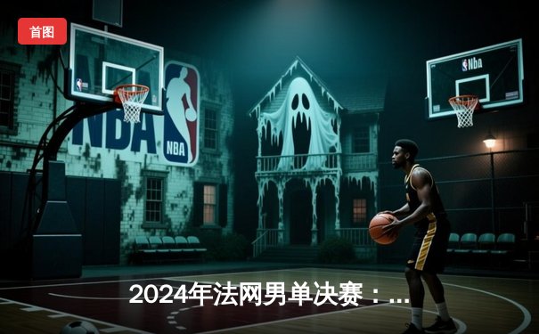 2024年法网男单决赛：阿尔卡拉斯鏖战五盘力克德约科维奇，首夺火枪手杯